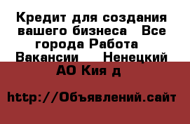 Кредит для создания вашего бизнеса - Все города Работа » Вакансии   . Ненецкий АО,Кия д.